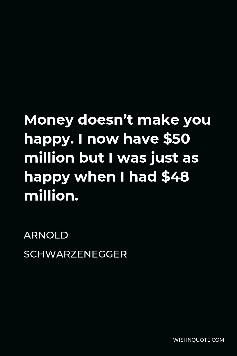 Arnold Schwarzenegger Quote - Money doesn’t make you happy. I now have $50 million but I was just as happy when I had $48 million.