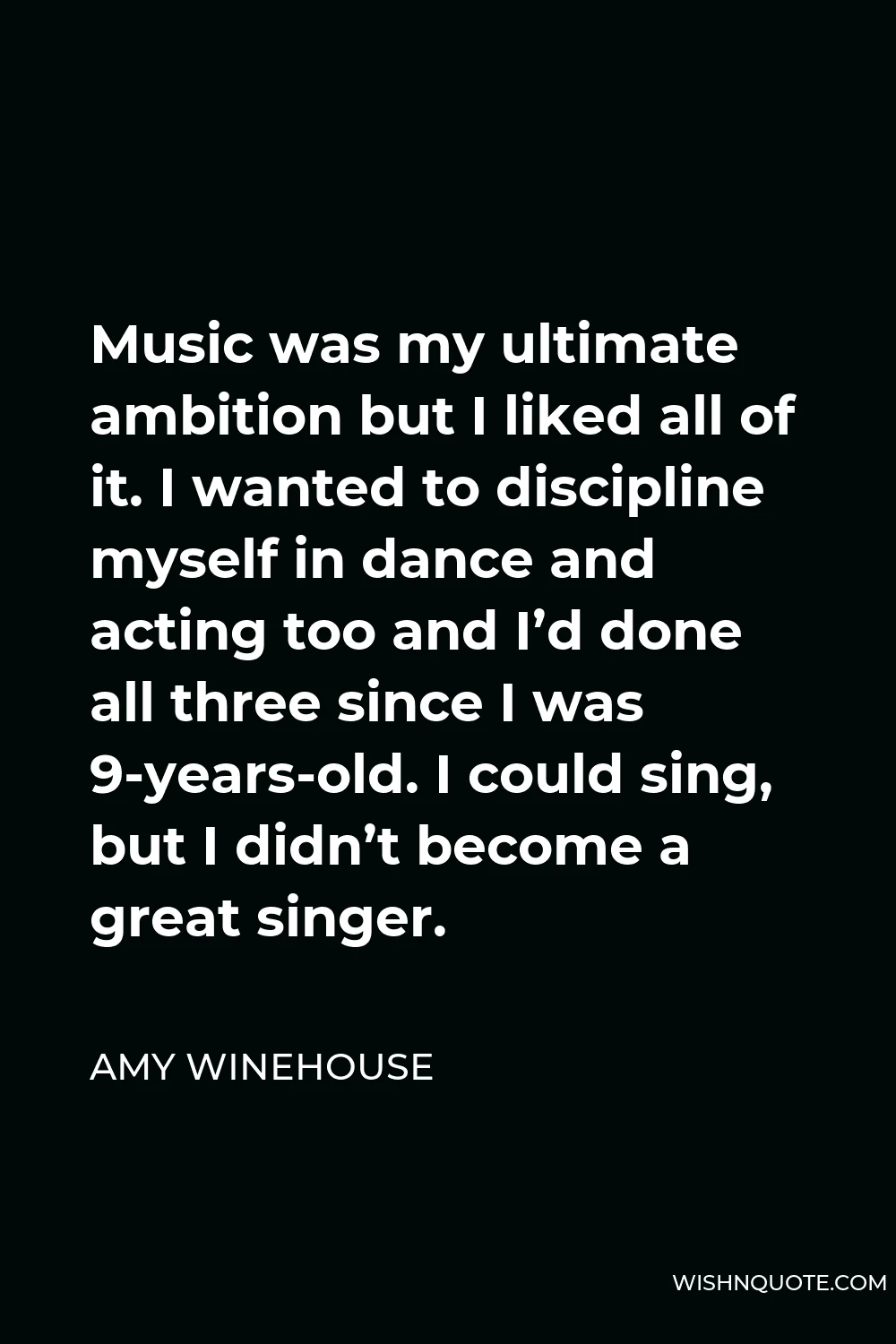 Amy Winehouse Quote - Music was my ultimate ambition but I liked all of it. I wanted to discipline myself in dance and acting too and I’d done all three since I was 9-years-old. I could sing, but I didn’t become a great singer.