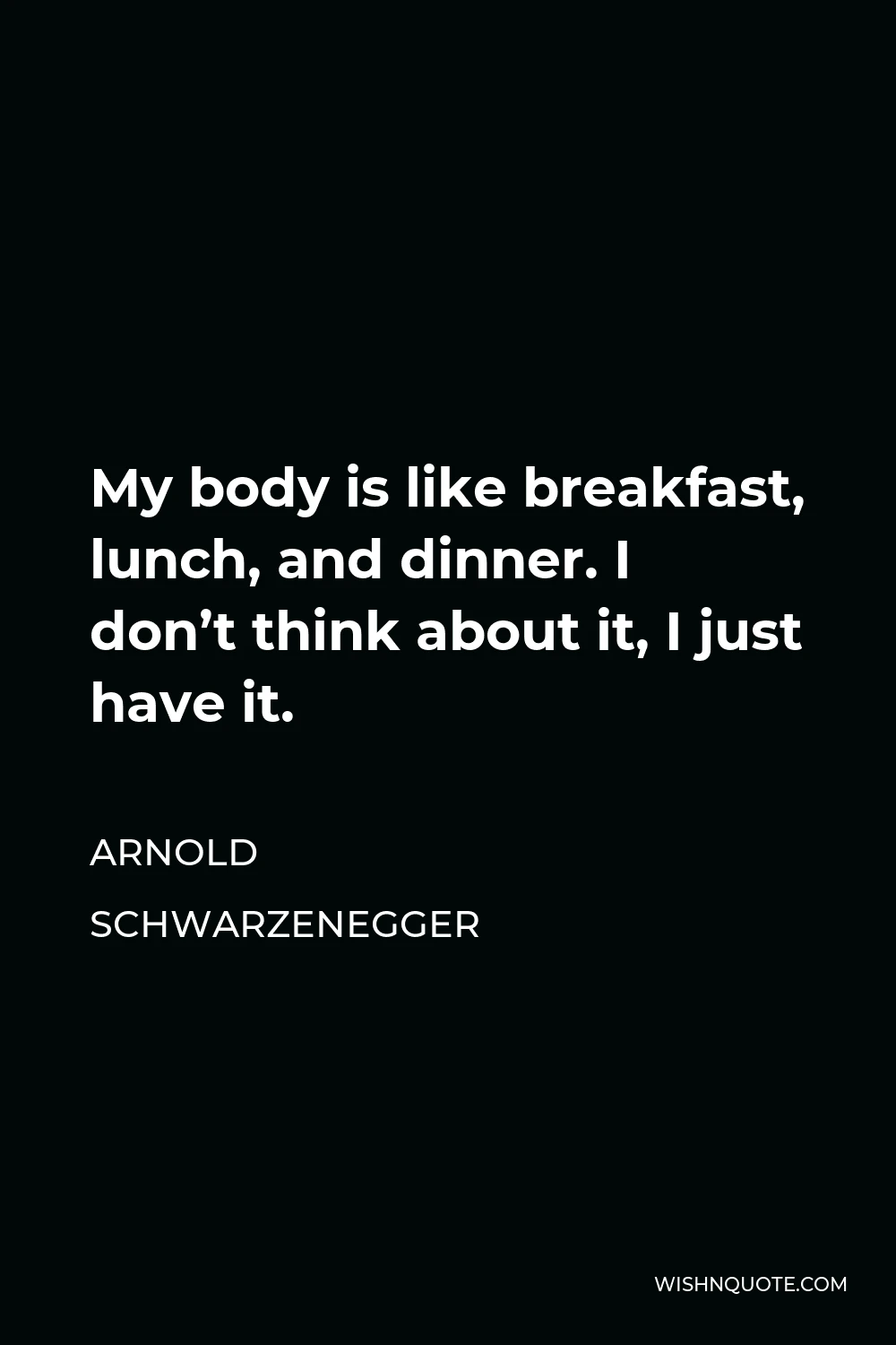 Arnold Schwarzenegger Quote - My body is like breakfast, lunch, and dinner. I don’t think about it, I just have it.