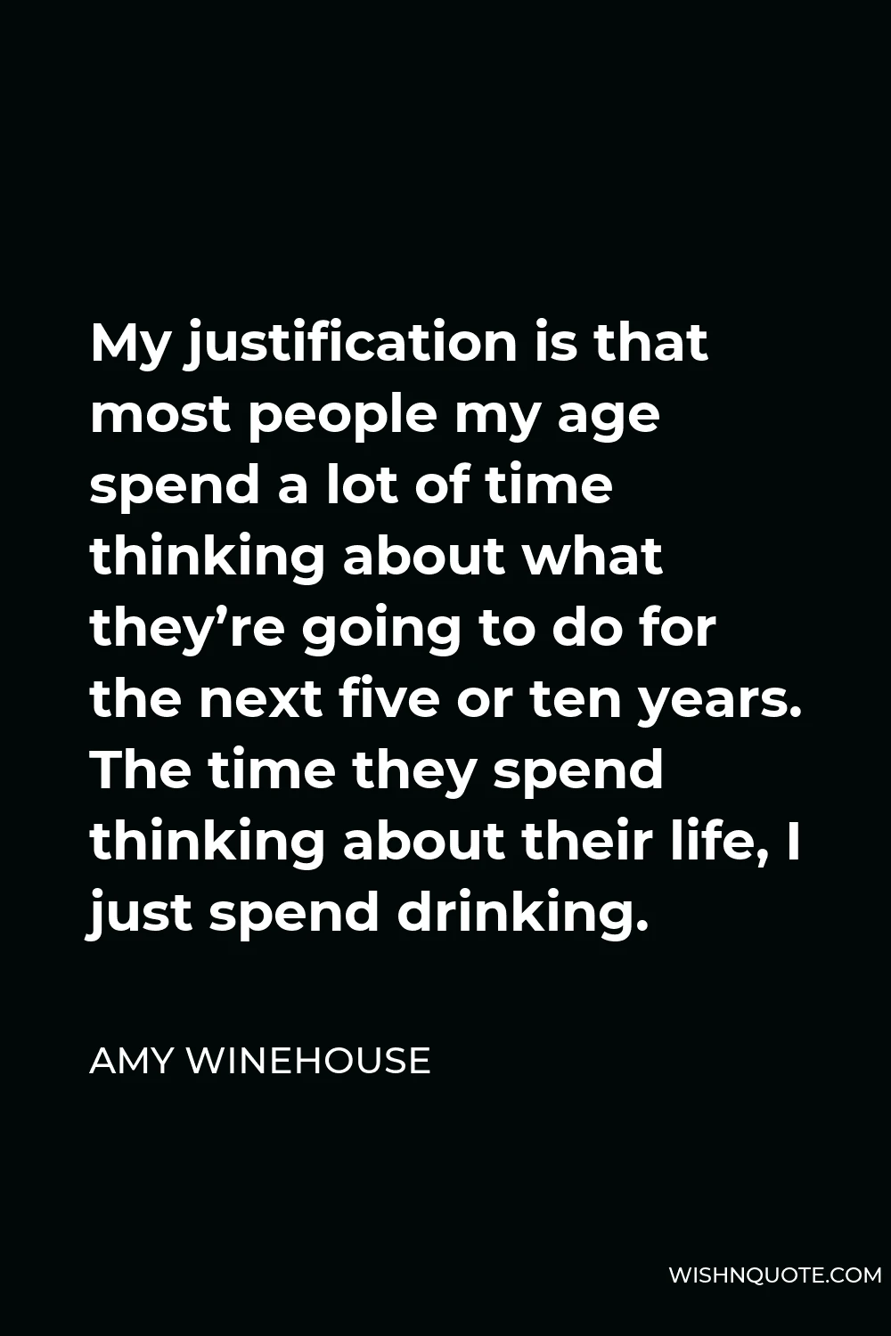 Amy Winehouse Quote - My justification is that most people my age spend a lot of time thinking about what they’re going to do for the next five or ten years. The time they spend thinking about their life, I just spend drinking.