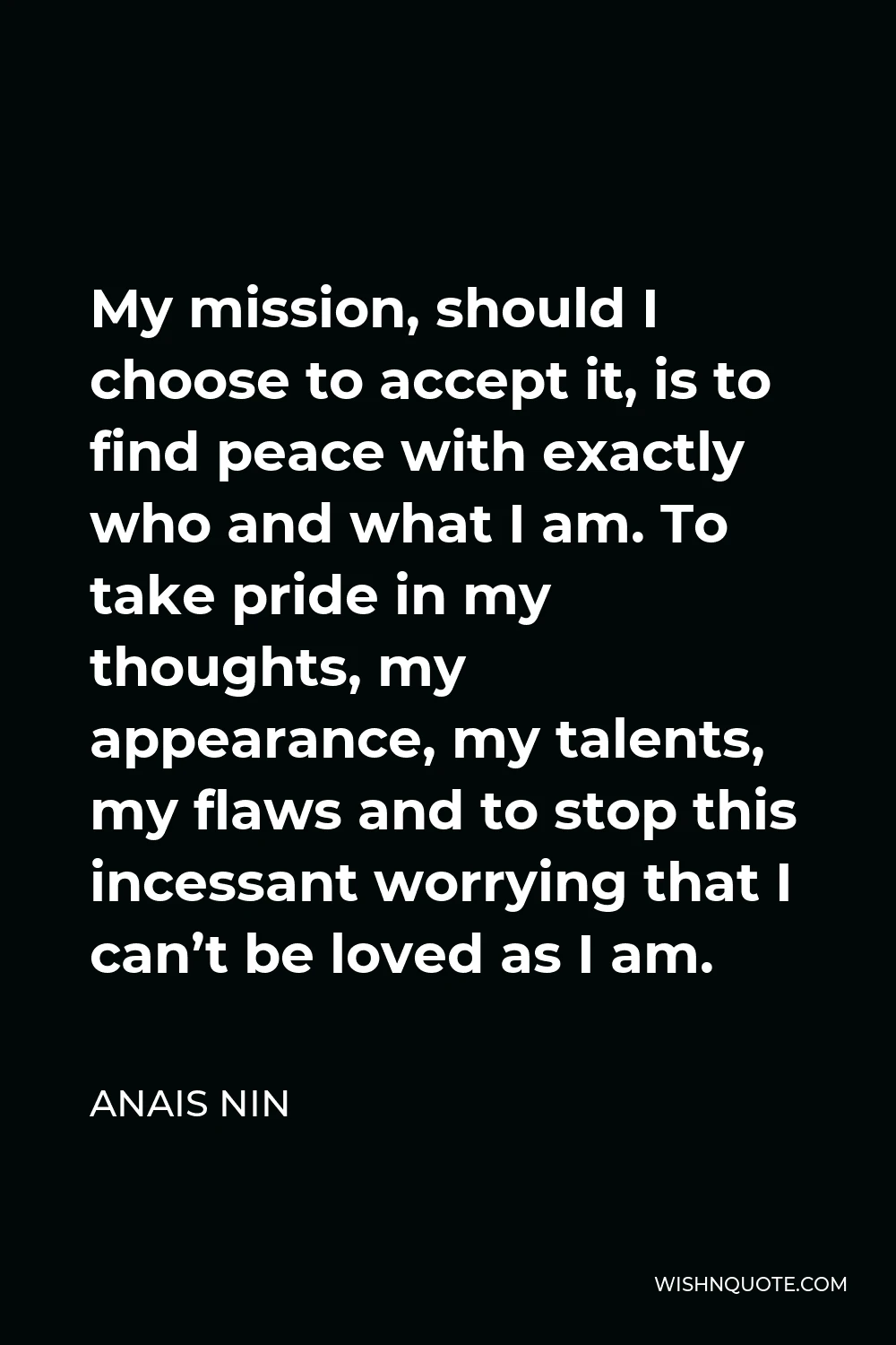 Anais Nin Quote - My mission, should I choose to accept it, is to find peace with exactly who and what I am. To take pride in my thoughts, my appearance, my talents, my flaws and to stop this incessant worrying that I can’t be loved as I am.