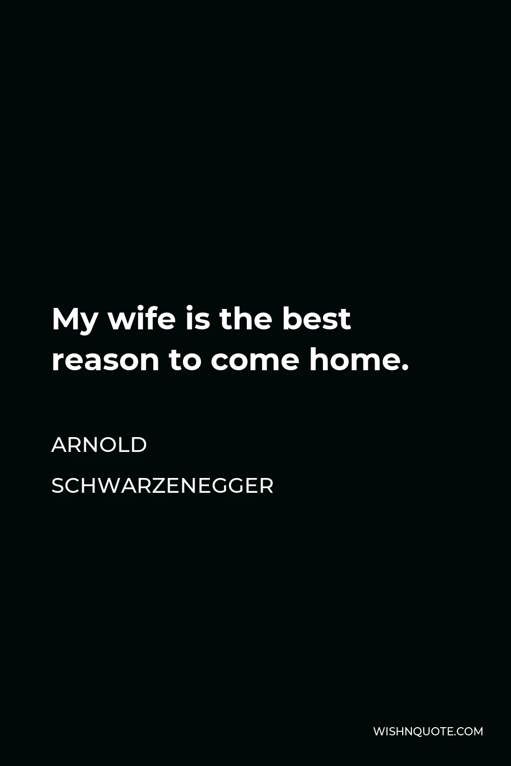 Arnold Schwarzenegger Quote - My wife is the best reason to come home.