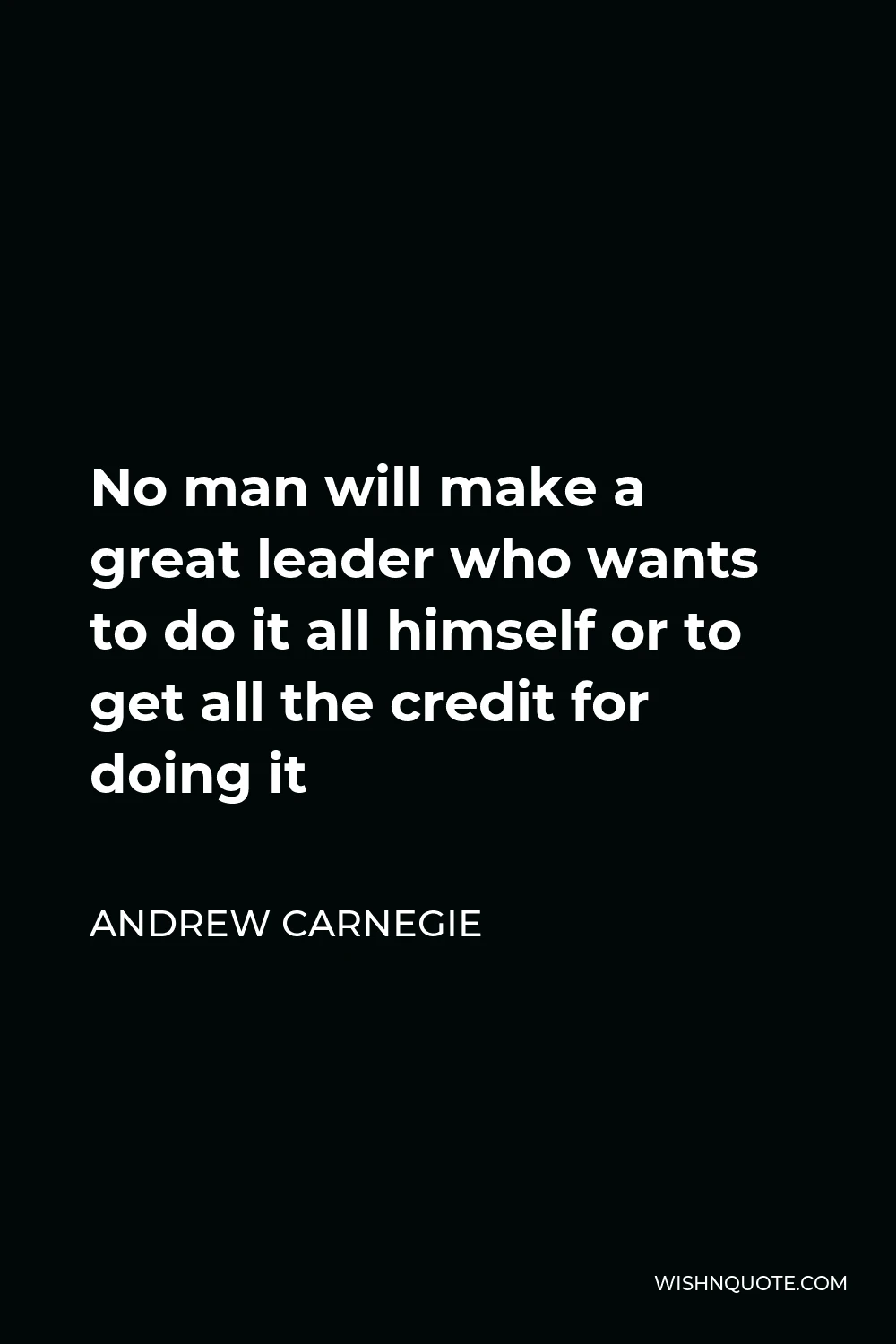 Andrew Carnegie Quote - No man will make a great leader who wants to do it all himself or to get all the credit for doing it