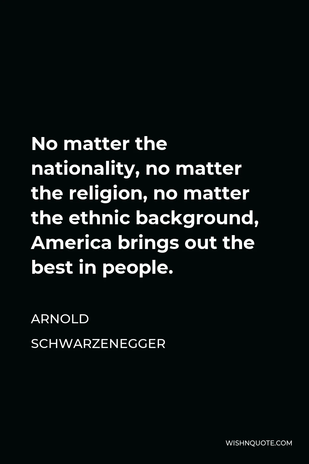 Arnold Schwarzenegger Quote - No matter the nationality, no matter the religion, no matter the ethnic background, America brings out the best in people.