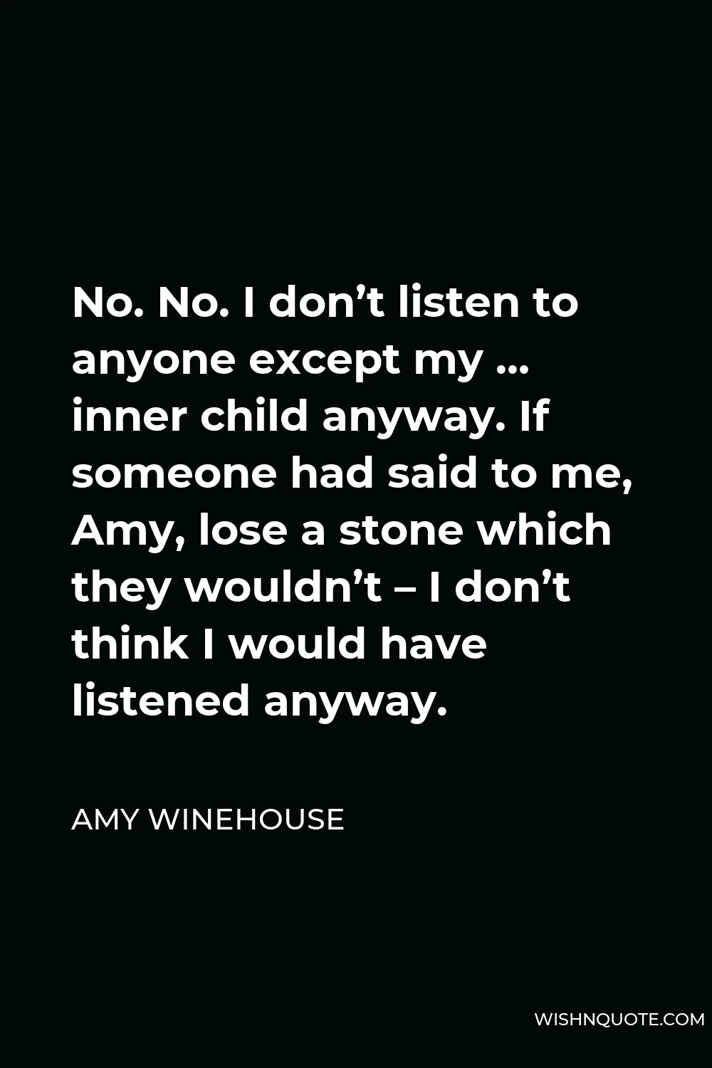 Amy Winehouse Quote - No. No. I don’t listen to anyone except my … inner child anyway. If someone had said to me, Amy, lose a stone which they wouldn’t – I don’t think I would have listened anyway.