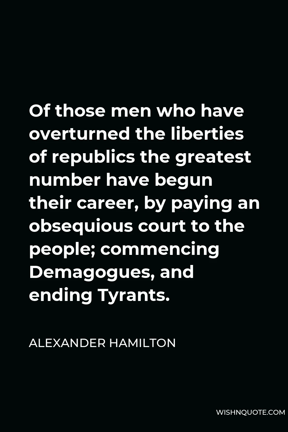 Alexander Hamilton Quote - Of those men who have overturned the liberties of republics the greatest number have begun their career, by paying an obsequious court to the people; commencing Demagogues, and ending Tyrants.