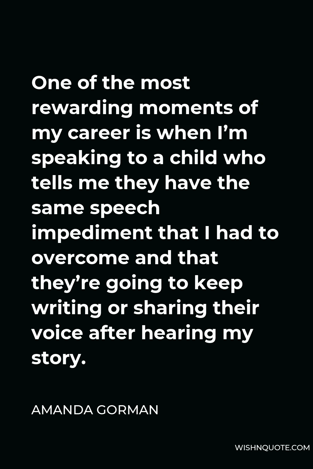 Amanda Gorman Quote - One of the most rewarding moments of my career is when I’m speaking to a child who tells me they have the same speech impediment that I had to overcome and that they’re going to keep writing or sharing their voice after hearing my story.