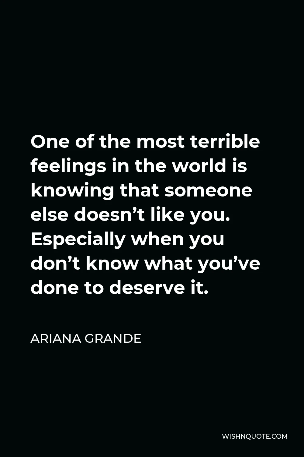 Ariana Grande Quote - One of the most terrible feelings in the world is knowing that someone else doesn’t like you. Especially when you don’t know what you’ve done to deserve it.