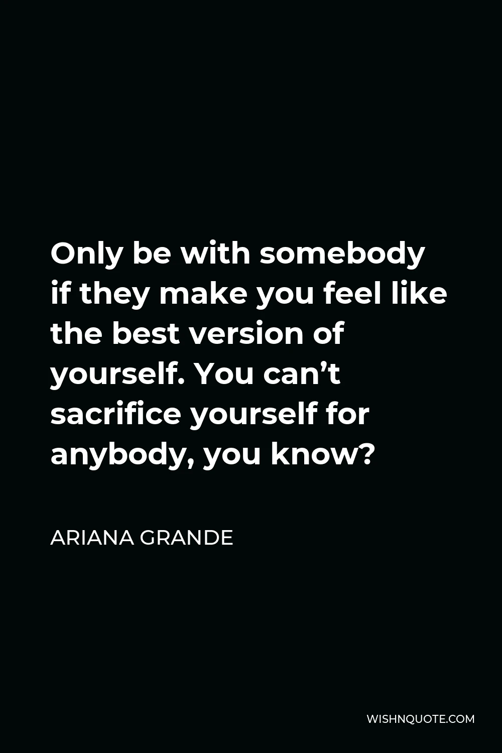 Ariana Grande Quote - Only be with somebody if they make you feel like the best version of yourself. You can’t sacrifice yourself for anybody, you know?
