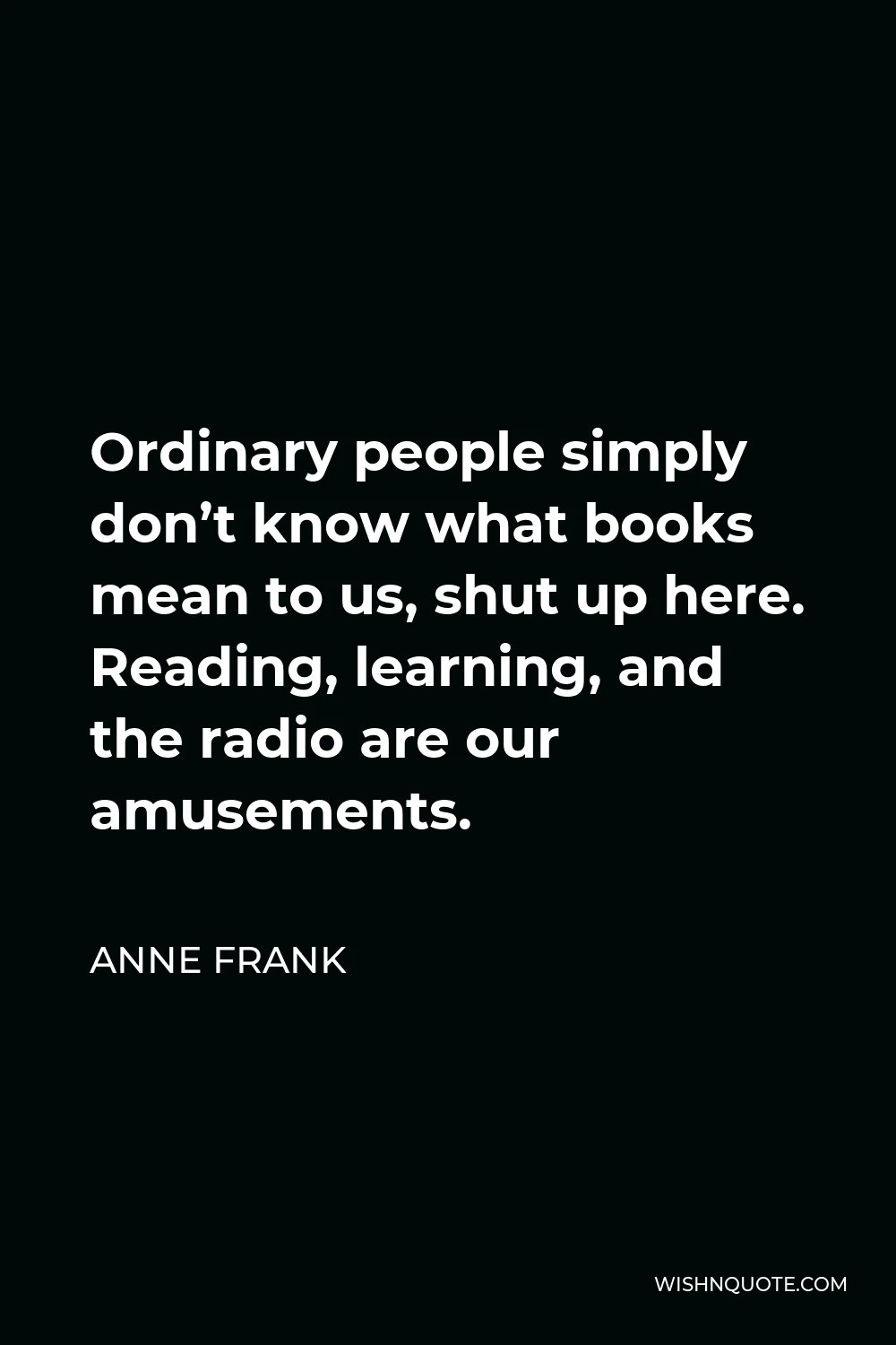 Anne Frank Quote - Ordinary people simply don’t know what books mean to us, shut up here. Reading, learning, and the radio are our amusements.