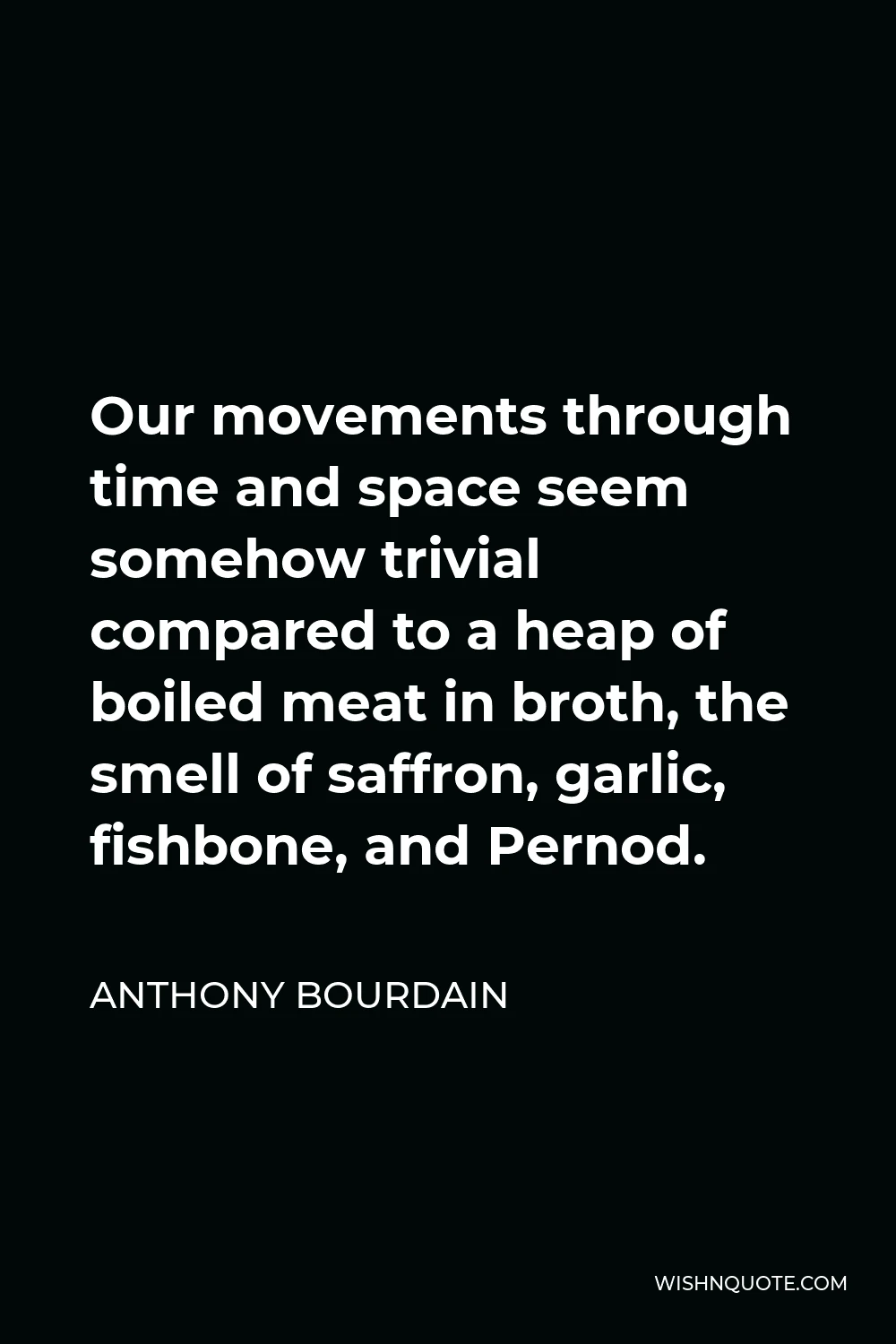 Anthony Bourdain Quote - Our movements through time and space seem somehow trivial compared to a heap of boiled meat in broth, the smell of saffron, garlic, fishbone, and Pernod.