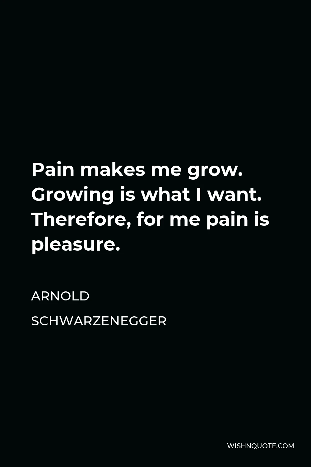 Arnold Schwarzenegger Quote - Pain makes me grow. Growing is what I want. Therefore, for me pain is pleasure.