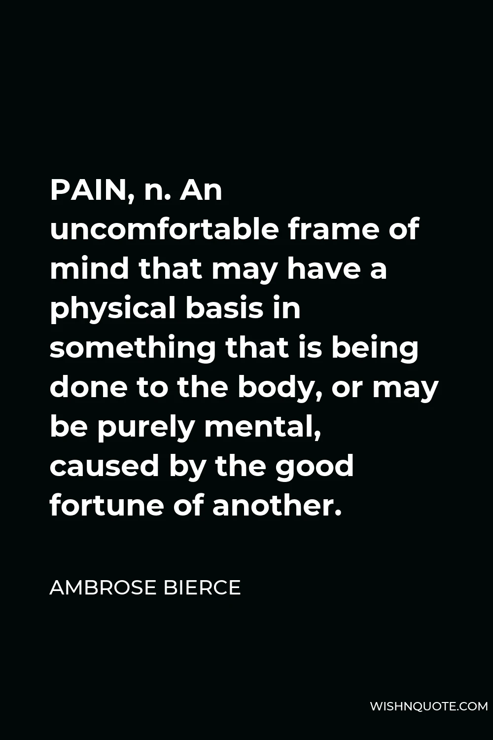 Ambrose Bierce Quote - PAIN, n. An uncomfortable frame of mind that may have a physical basis in something that is being done to the body, or may be purely mental, caused by the good fortune of another.