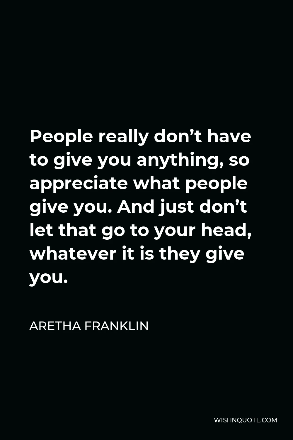 Aretha Franklin Quote - People really don’t have to give you anything, so appreciate what people give you. And just don’t let that go to your head, whatever it is they give you.