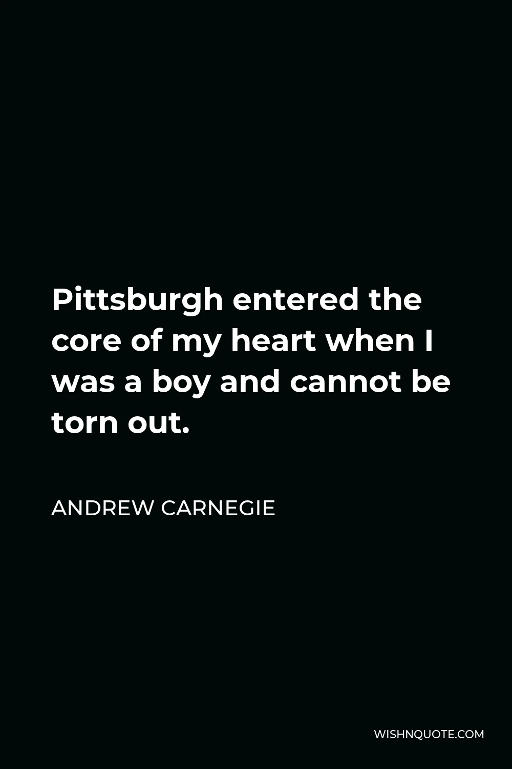 Andrew Carnegie Quote - Pittsburgh entered the core of my heart when I was a boy and cannot be torn out.