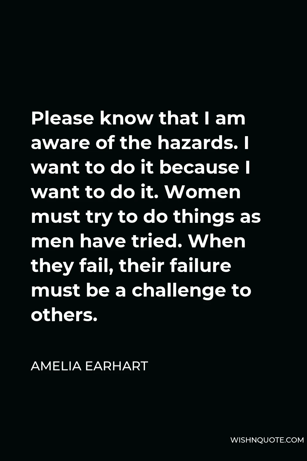 Amelia Earhart Quote - Please know that I am aware of the hazards. I want to do it because I want to do it. Women must try to do things as men have tried. When they fail, their failure must be a challenge to others.