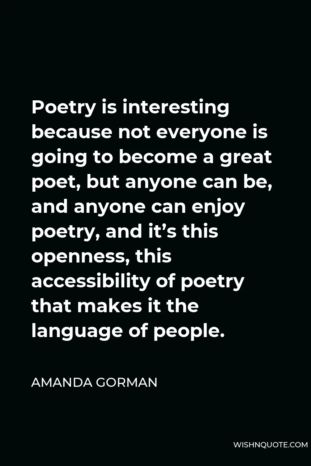 Amanda Gorman Quote - Poetry is interesting because not everyone is going to become a great poet, but anyone can be, and anyone can enjoy poetry, and it’s this openness, this accessibility of poetry that makes it the language of people.