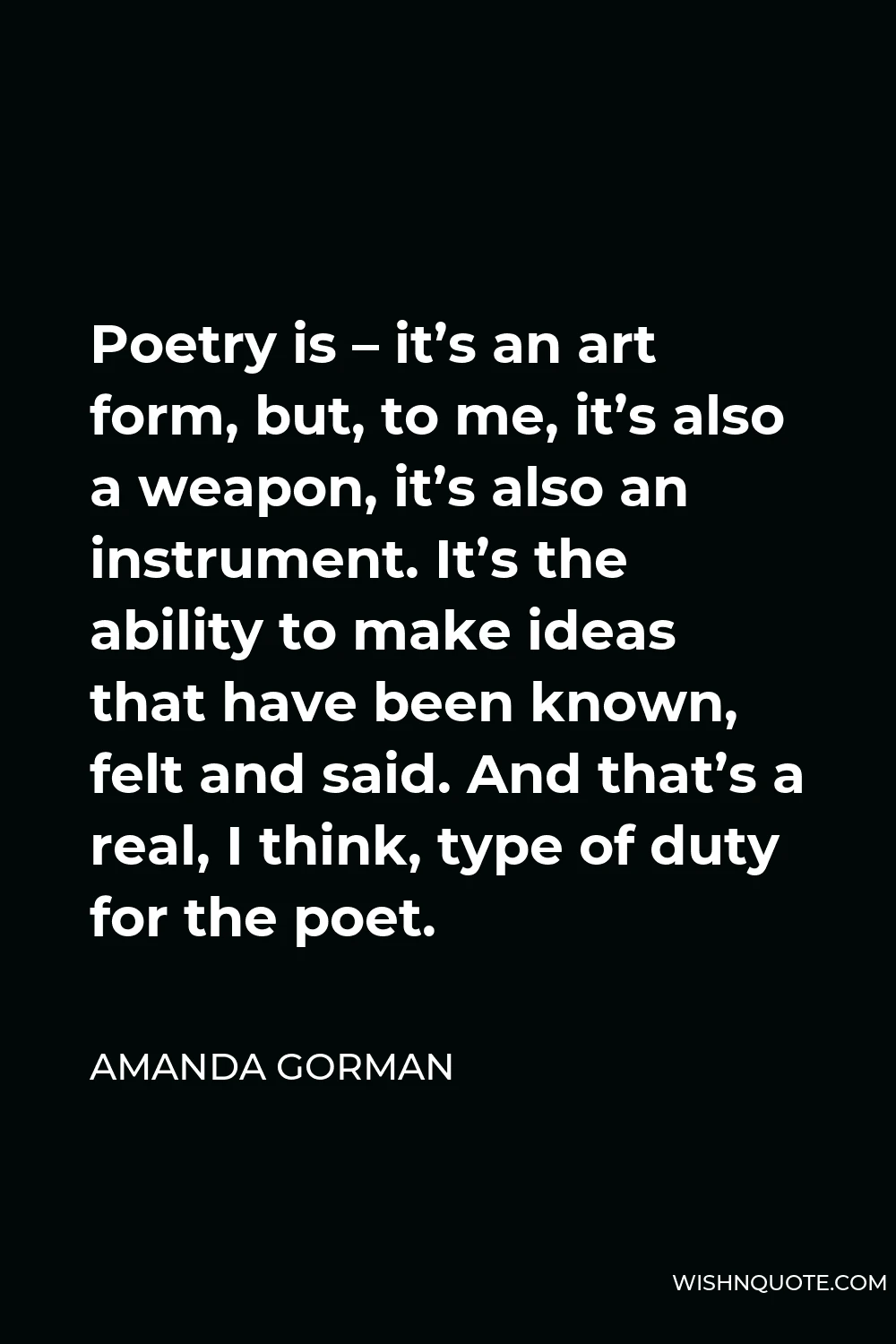 Amanda Gorman Quote - Poetry is – it’s an art form, but, to me, it’s also a weapon, it’s also an instrument. It’s the ability to make ideas that have been known, felt and said. And that’s a real, I think, type of duty for the poet.