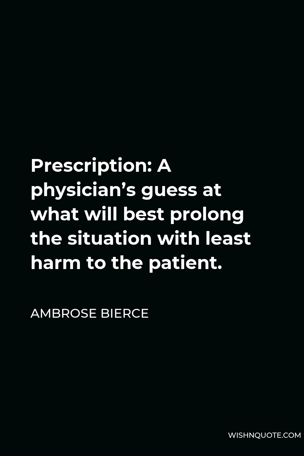 Ambrose Bierce Quote - Prescription: A physician’s guess at what will best prolong the situation with least harm to the patient.