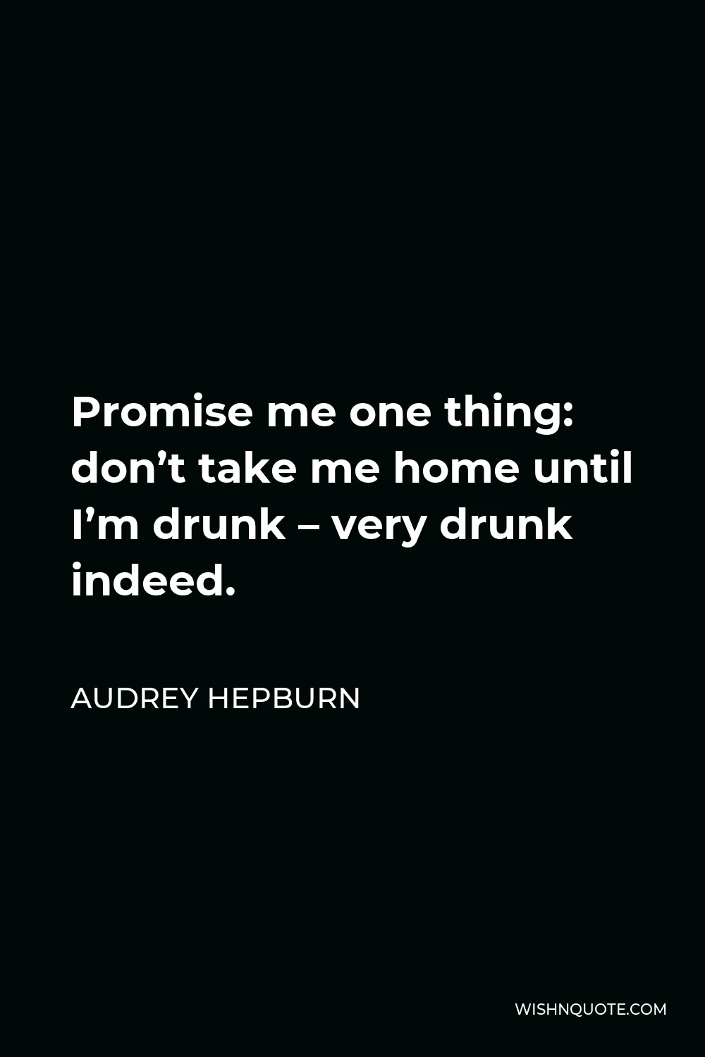 Audrey Hepburn Quote - Promise me one thing: don’t take me home until I’m drunk – very drunk indeed.