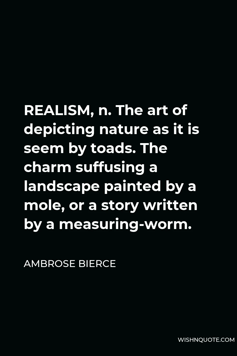 Ambrose Bierce Quote - REALISM, n. The art of depicting nature as it is seem by toads. The charm suffusing a landscape painted by a mole, or a story written by a measuring-worm.