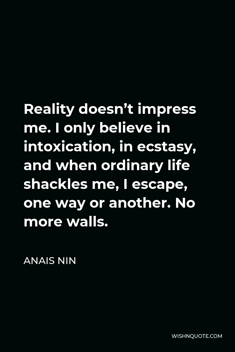 Anais Nin Quote - Reality doesn’t impress me. I only believe in intoxication, in ecstasy, and when ordinary life shackles me, I escape, one way or another. No more walls.