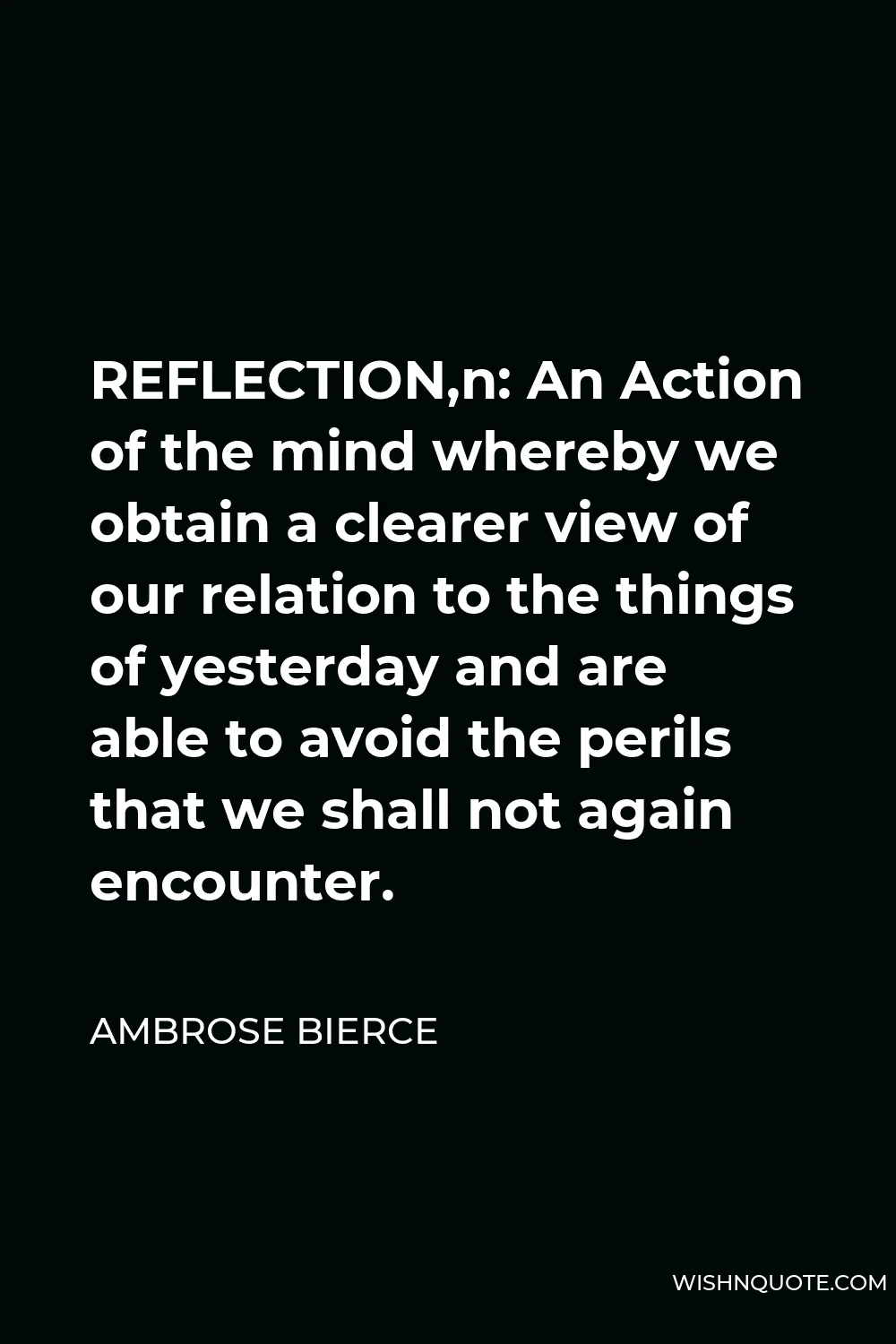 Ambrose Bierce Quote - REFLECTION,n: An Action of the mind whereby we obtain a clearer view of our relation to the things of yesterday and are able to avoid the perils that we shall not again encounter.