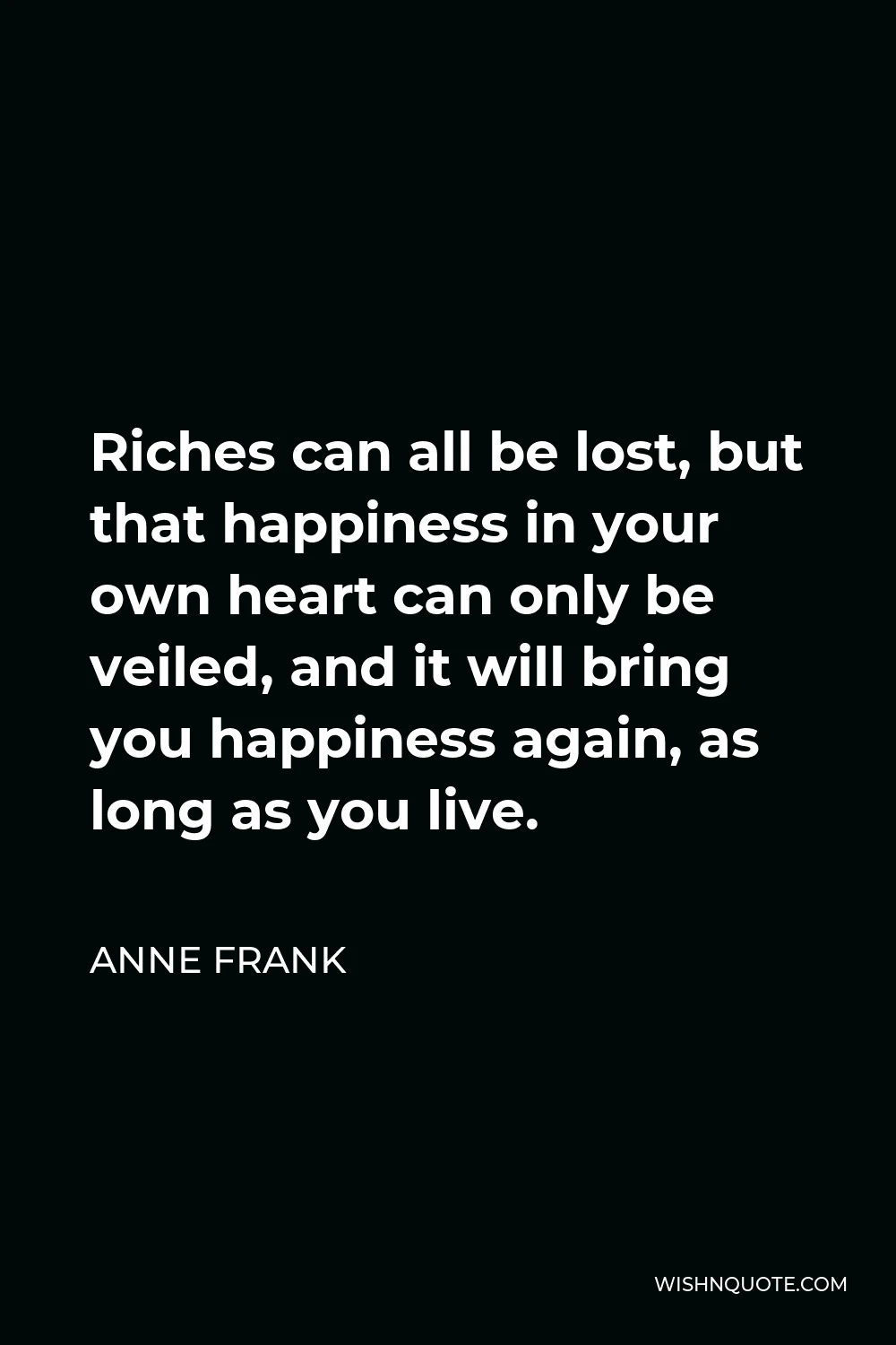 Anne Frank Quote - Riches can all be lost, but that happiness in your own heart can only be veiled, and it will bring you happiness again, as long as you live.