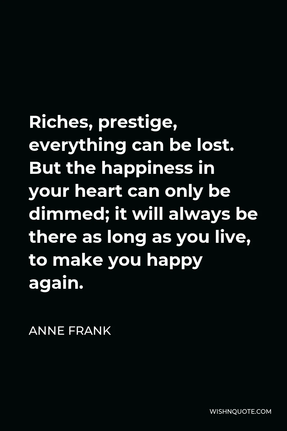 Anne Frank Quote - Riches, prestige, everything can be lost. But the happiness in your heart can only be dimmed; it will always be there as long as you live, to make you happy again.