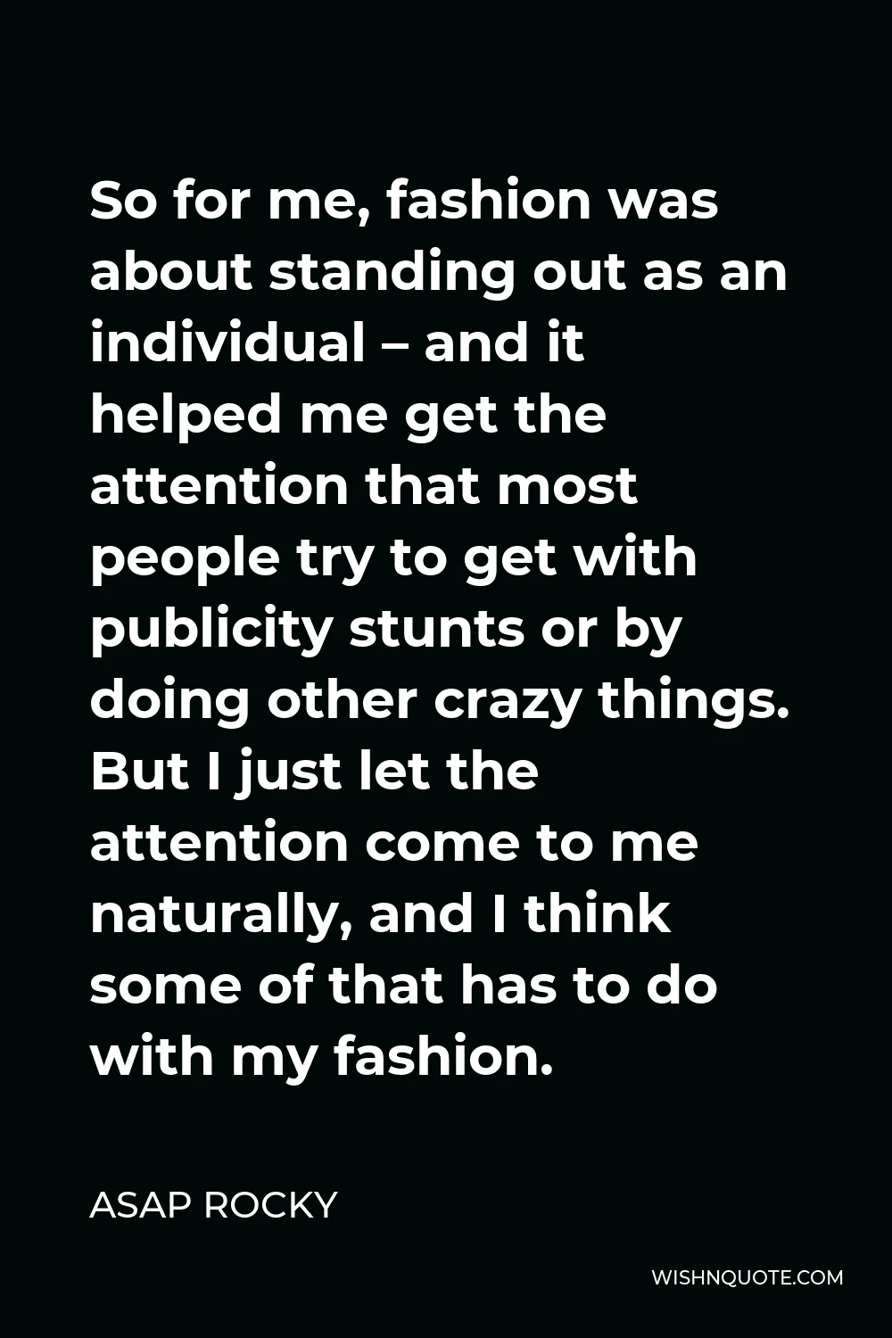 ASAP Rocky Quote - So for me, fashion was about standing out as an individual – and it helped me get the attention that most people try to get with publicity stunts or by doing other crazy things. But I just let the attention come to me naturally, and I think some of that has to do with my fashion.