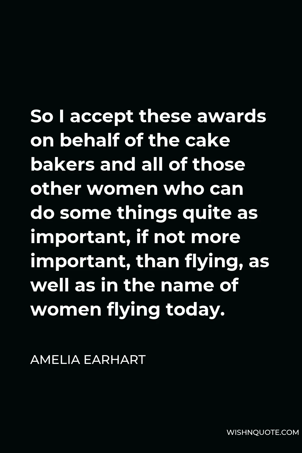 Amelia Earhart Quote - So I accept these awards on behalf of the cake bakers and all of those other women who can do some things quite as important, if not more important, than flying, as well as in the name of women flying today.