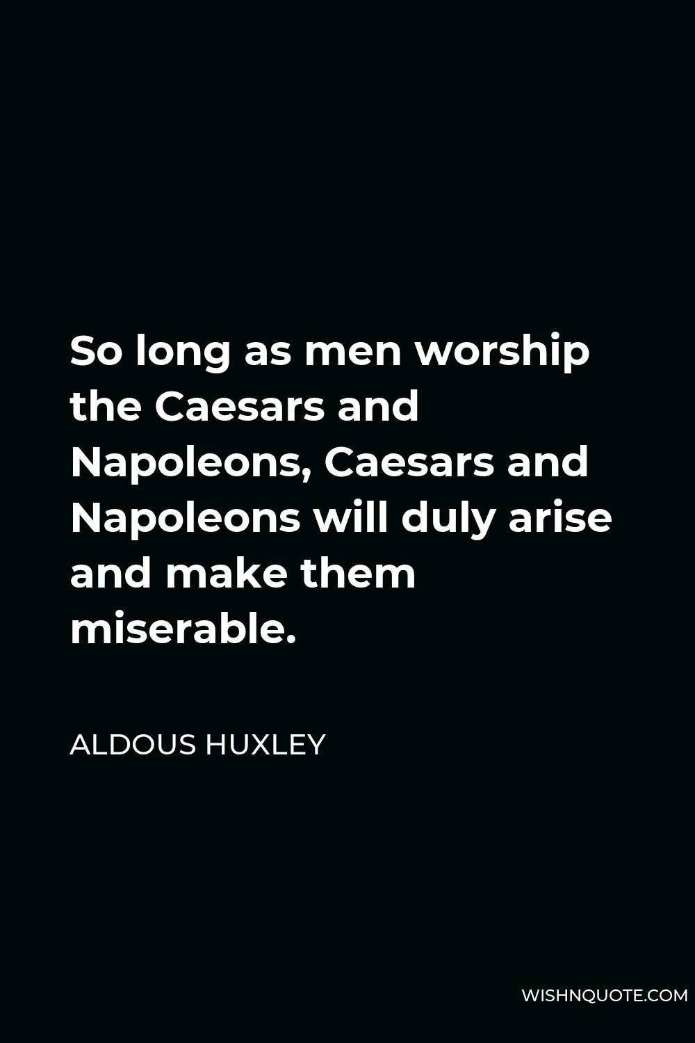Aldous Huxley Quote - So long as men worship the Caesars and Napoleons, Caesars and Napoleons will duly arise and make them miserable.