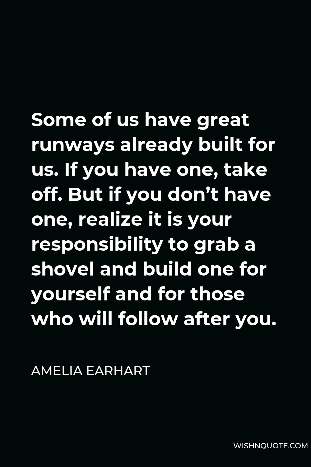 Amelia Earhart Quote - Some of us have great runways already built for us. If you have one, take off. But if you don’t have one, realize it is your responsibility to grab a shovel and build one for yourself and for those who will follow after you.