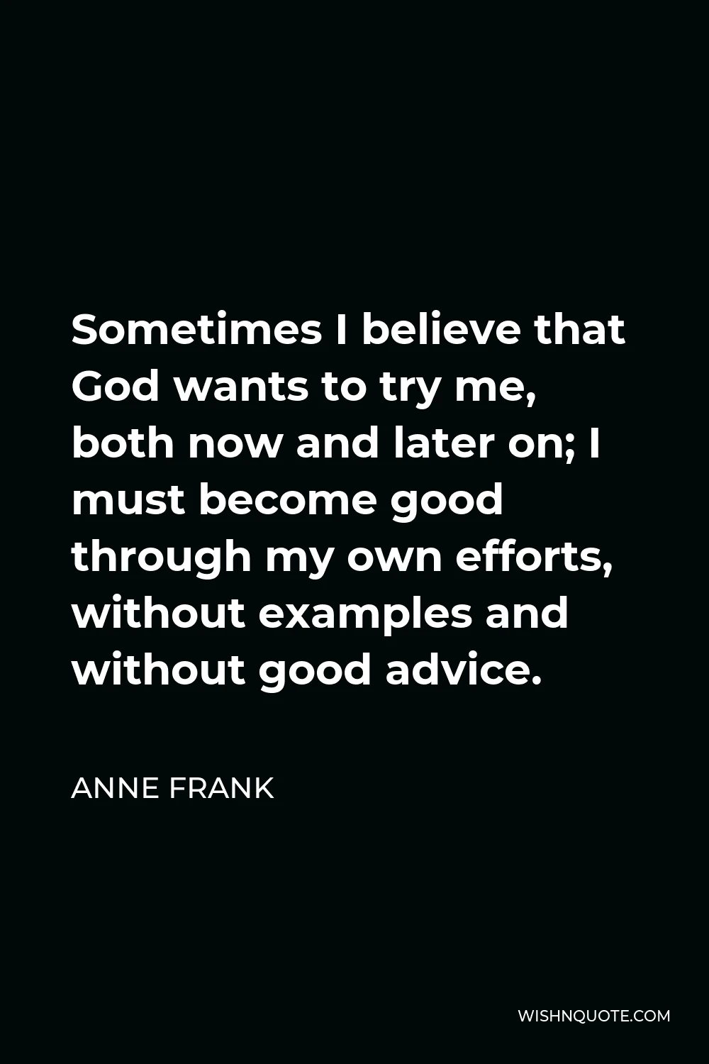 Anne Frank Quote - Sometimes I believe that God wants to try me, both now and later on; I must become good through my own efforts, without examples and without good advice.