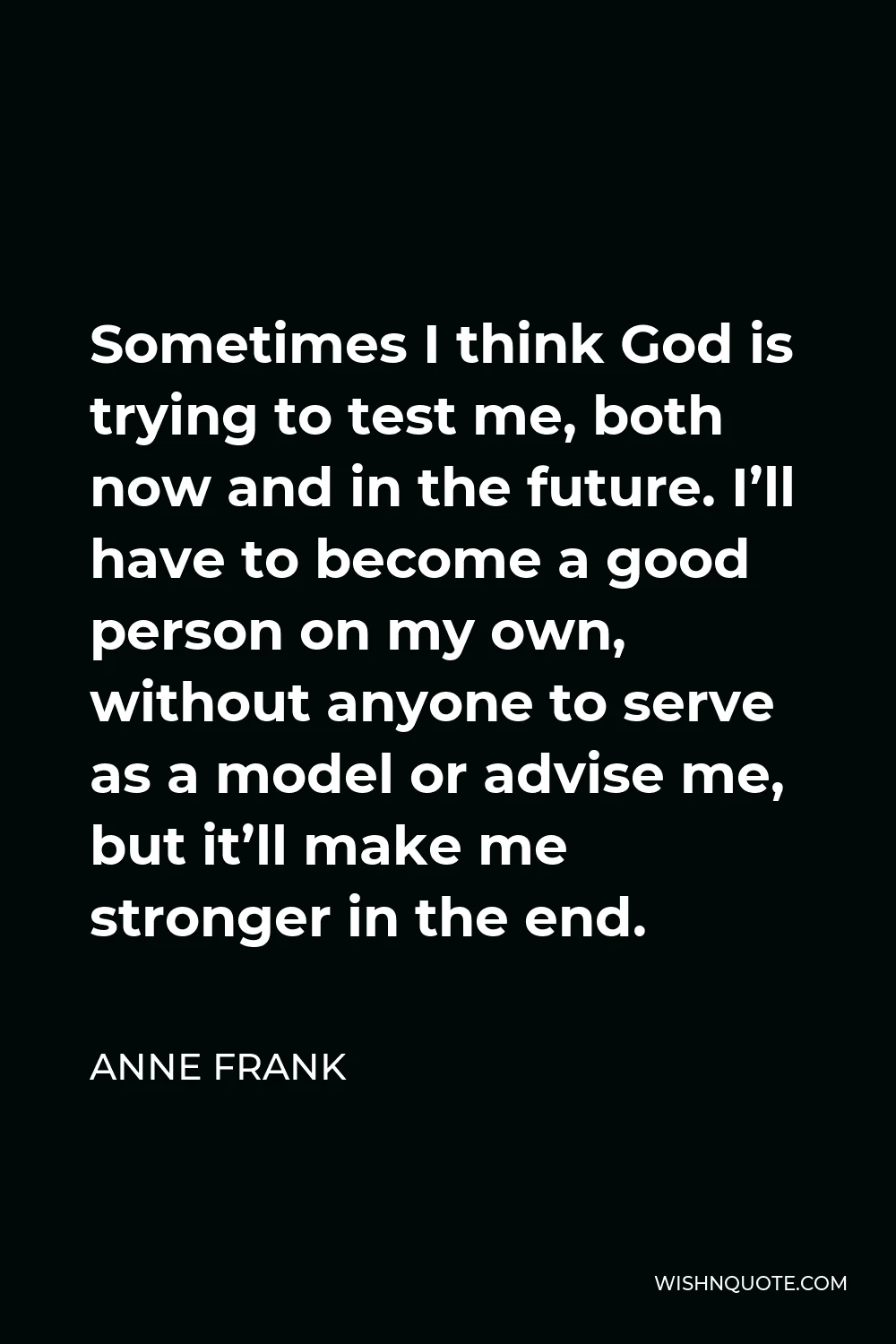 Anne Frank Quote - Sometimes I think God is trying to test me, both now and in the future. I’ll have to become a good person on my own, without anyone to serve as a model or advise me, but it’ll make me stronger in the end.