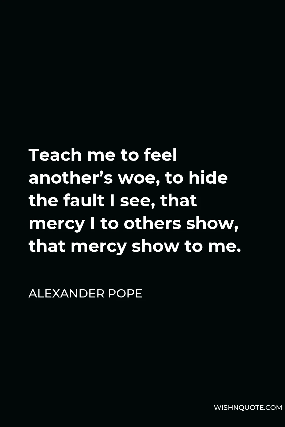 Alexander Pope Quote - Teach me to feel another’s woe, to hide the fault I see, that mercy I to others show, that mercy show to me.