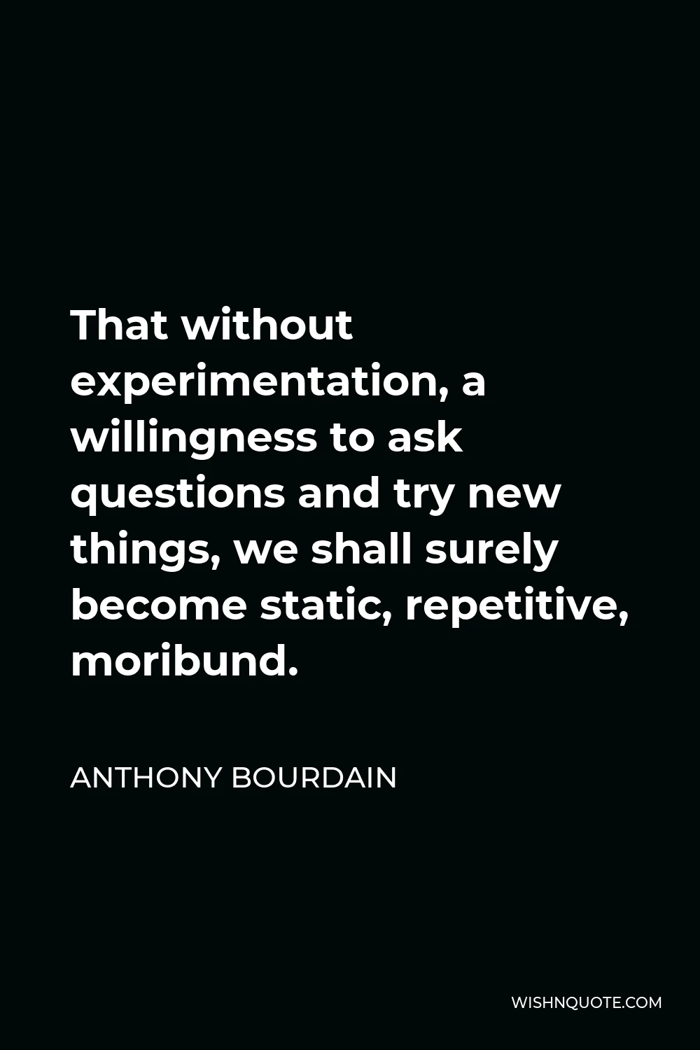 Anthony Bourdain Quote - That without experimentation, a willingness to ask questions and try new things, we shall surely become static, repetitive, moribund.