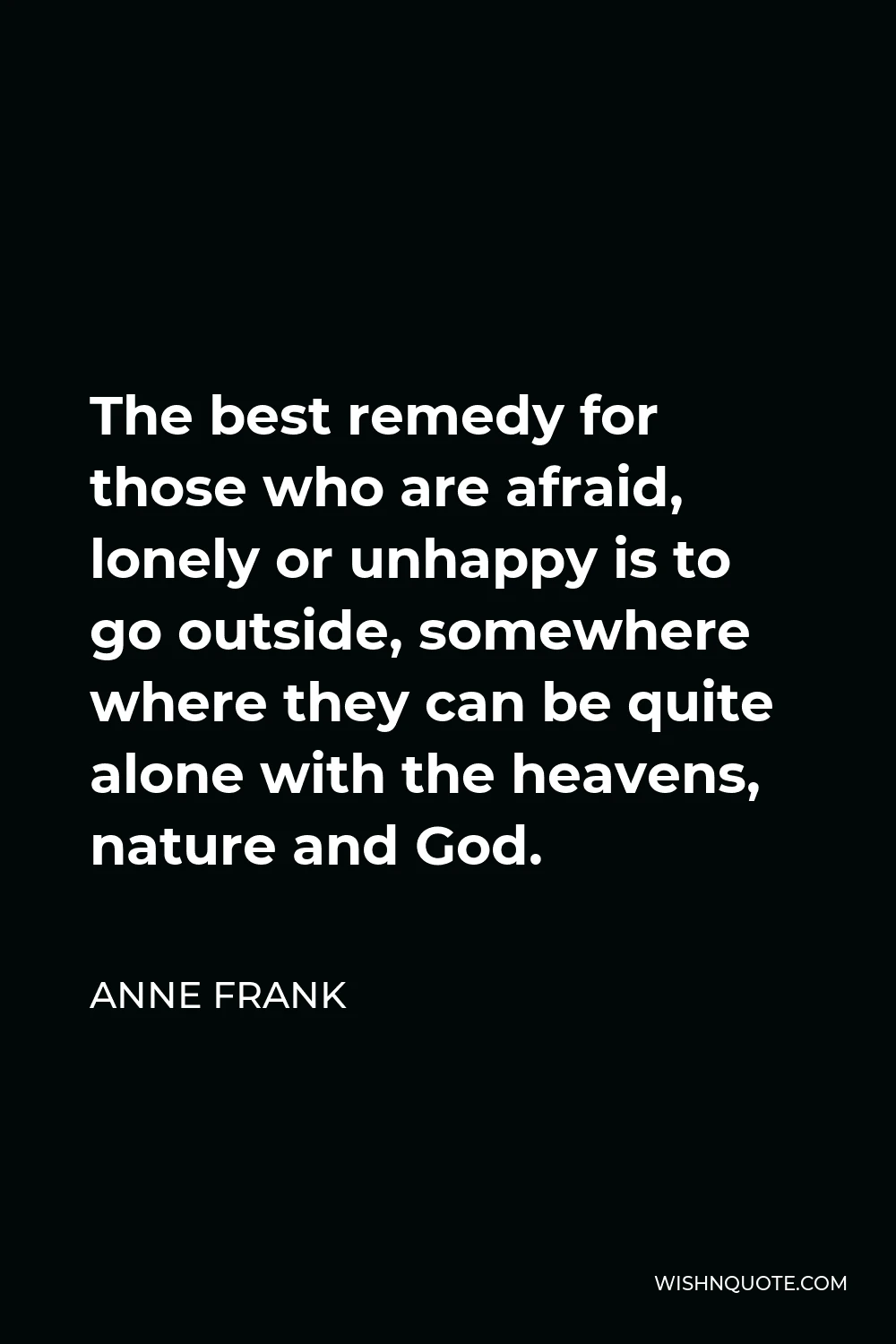 Anne Frank Quote - The best remedy for those who are afraid, lonely or unhappy is to go outside, somewhere where they can be quite alone with the heavens, nature and God.