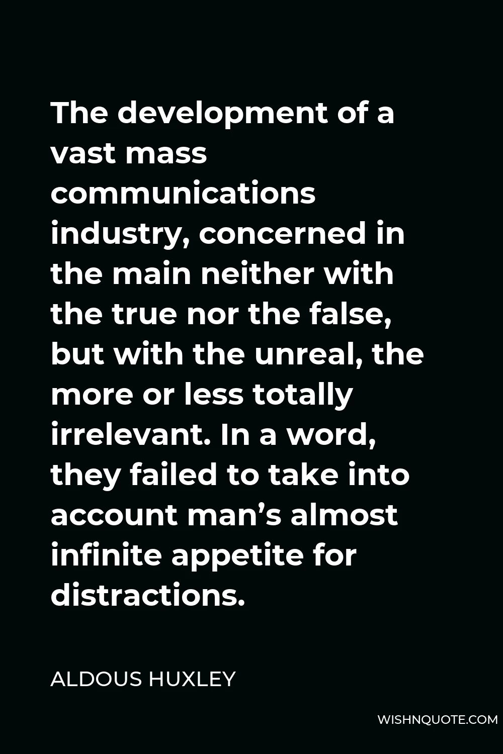 Aldous Huxley Quote - The development of a vast mass communications industry, concerned in the main neither with the true nor the false, but with the unreal, the more or less totally irrelevant. In a word, they failed to take into account man’s almost infinite appetite for distractions.