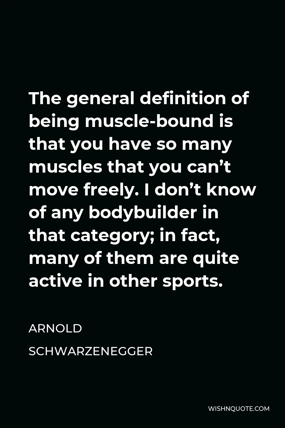 Arnold Schwarzenegger Quote - The general definition of being muscle-bound is that you have so many muscles that you can’t move freely. I don’t know of any bodybuilder in that category; in fact, many of them are quite active in other sports.