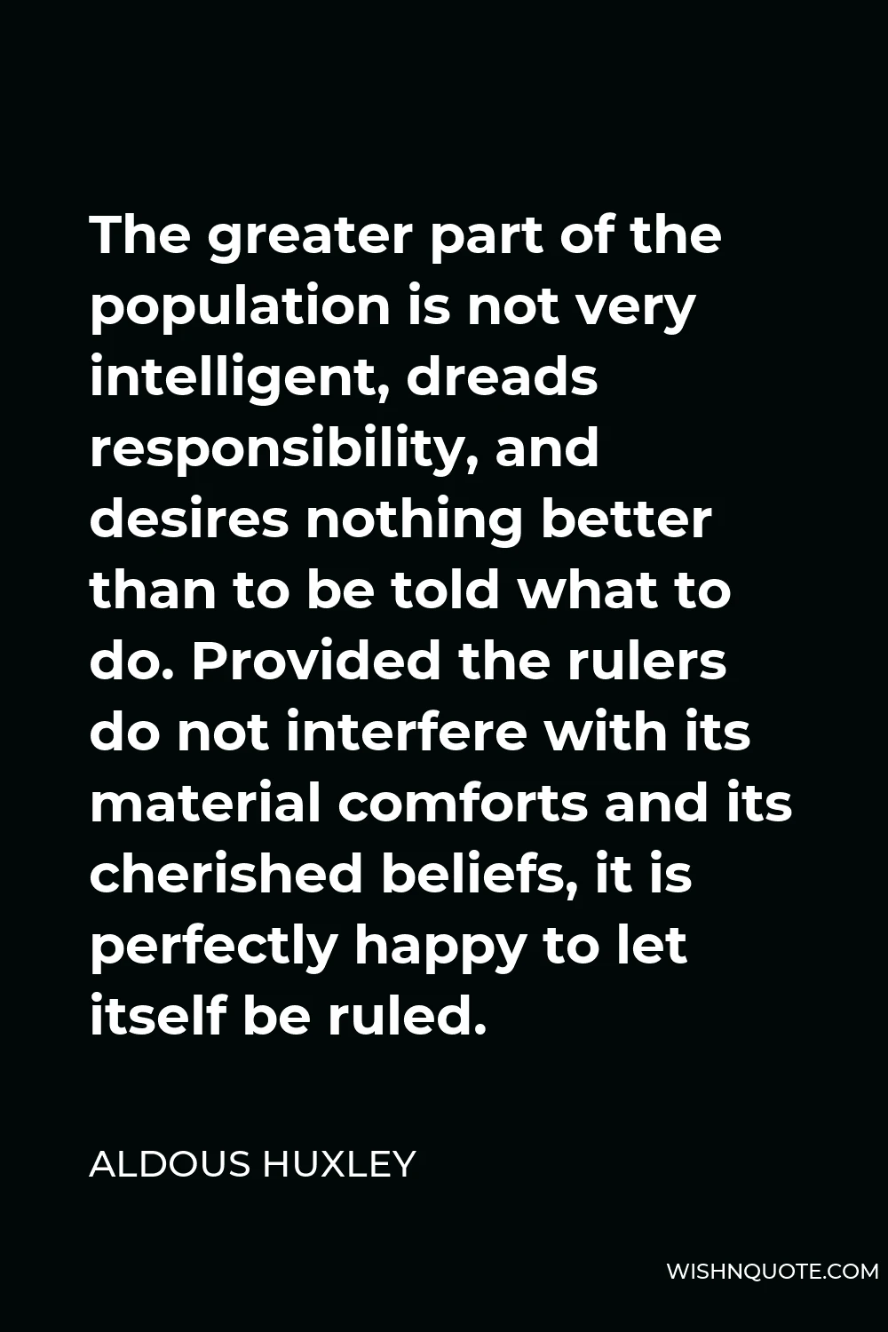 Aldous Huxley Quote - The greater part of the population is not very intelligent, dreads responsibility, and desires nothing better than to be told what to do. Provided the rulers do not interfere with its material comforts and its cherished beliefs, it is perfectly happy to let itself be ruled.
