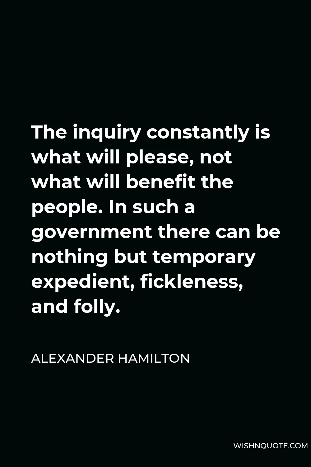 Alexander Hamilton Quote - The inquiry constantly is what will please, not what will benefit the people. In such a government there can be nothing but temporary expedient, fickleness, and folly.
