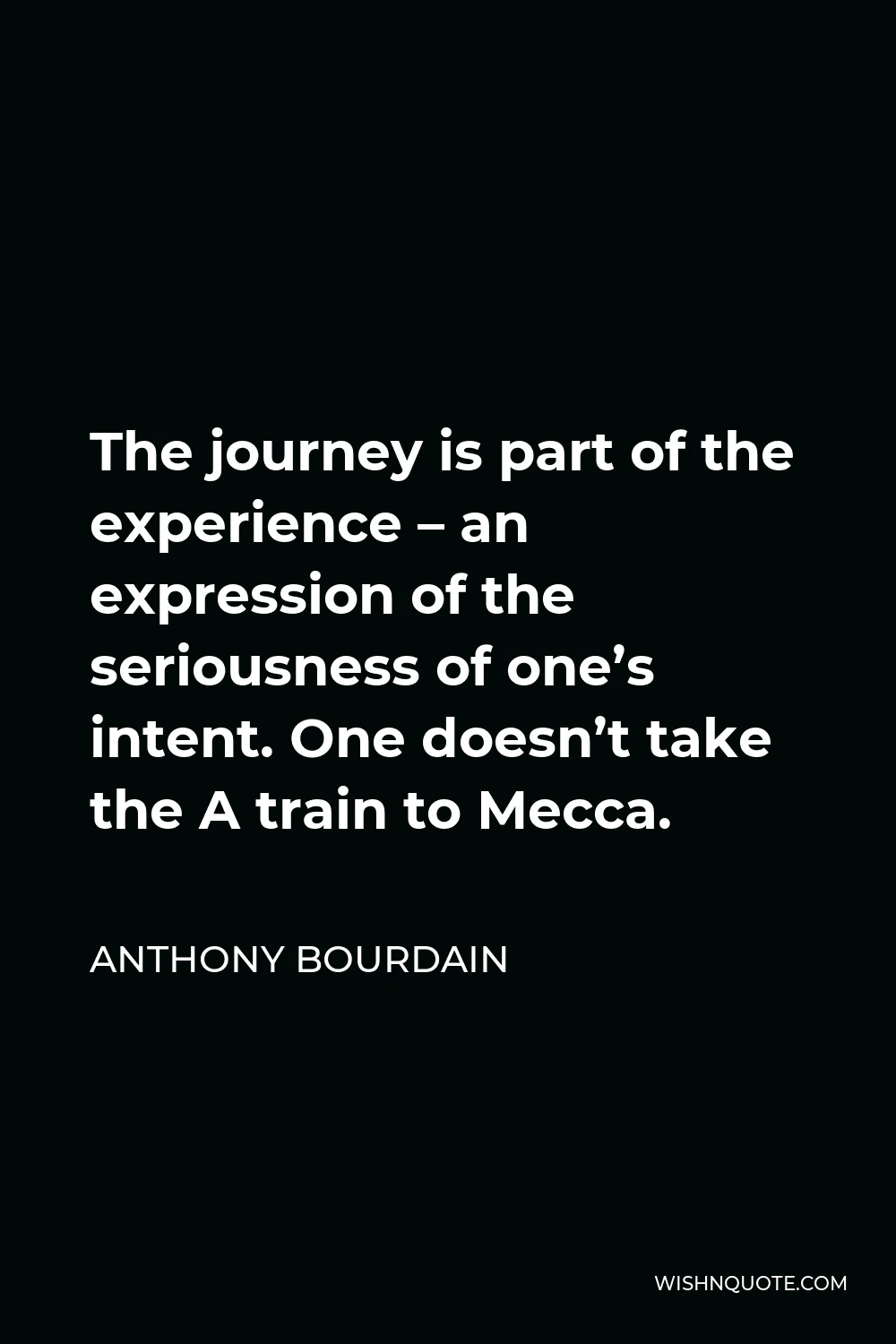 Anthony Bourdain Quote - The journey is part of the experience – an expression of the seriousness of one’s intent. One doesn’t take the A train to Mecca.