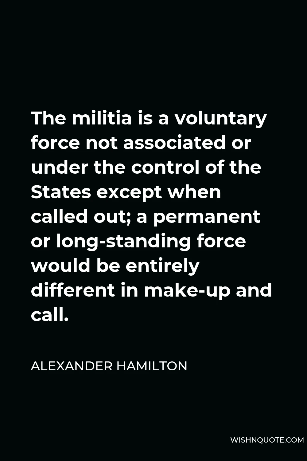 Alexander Hamilton Quote - The militia is a voluntary force not associated or under the control of the States except when called out; a permanent or long-standing force would be entirely different in make-up and call.
