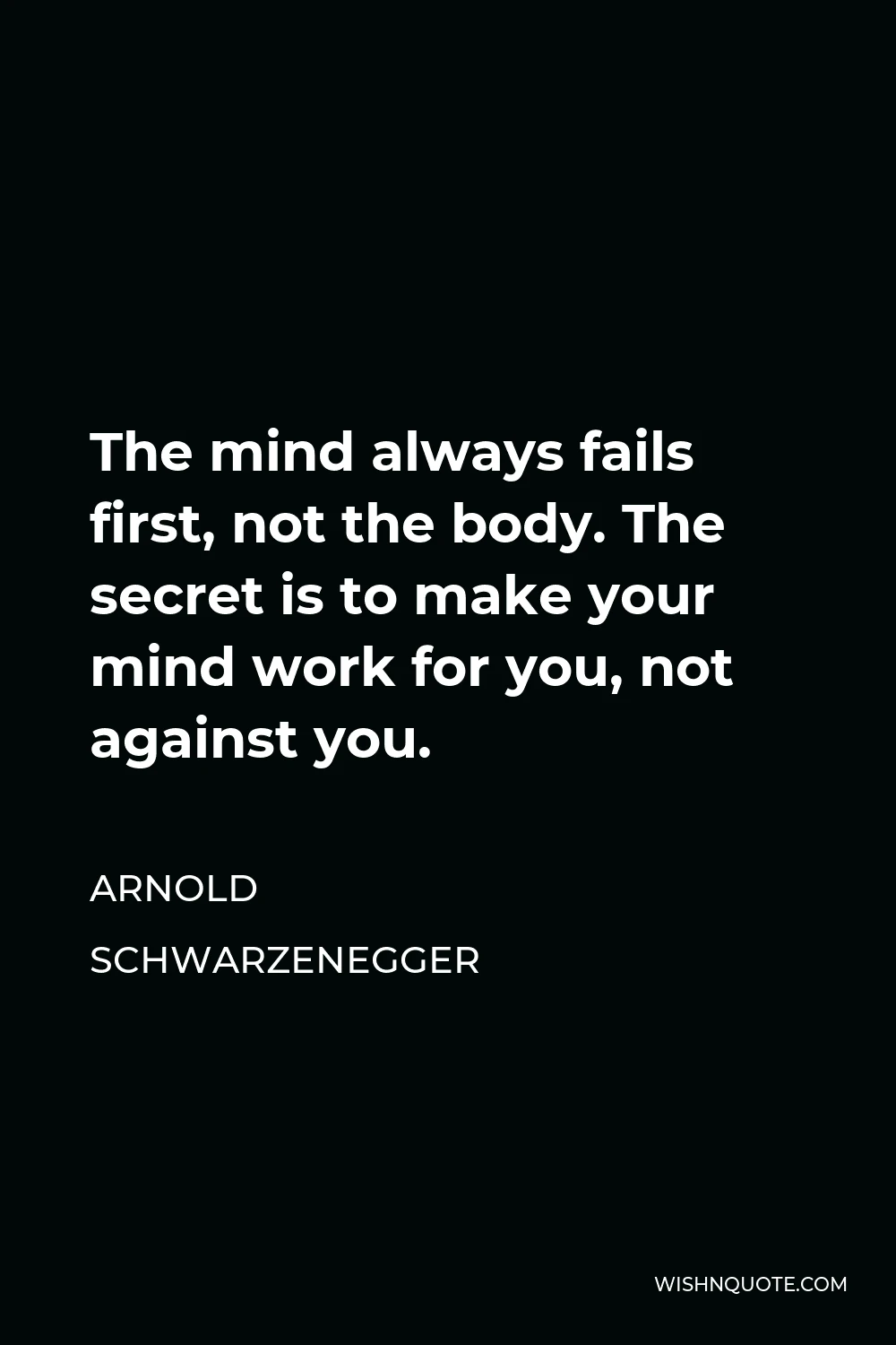 Arnold Schwarzenegger Quote - The mind always fails first, not the body. The secret is to make your mind work for you, not against you.