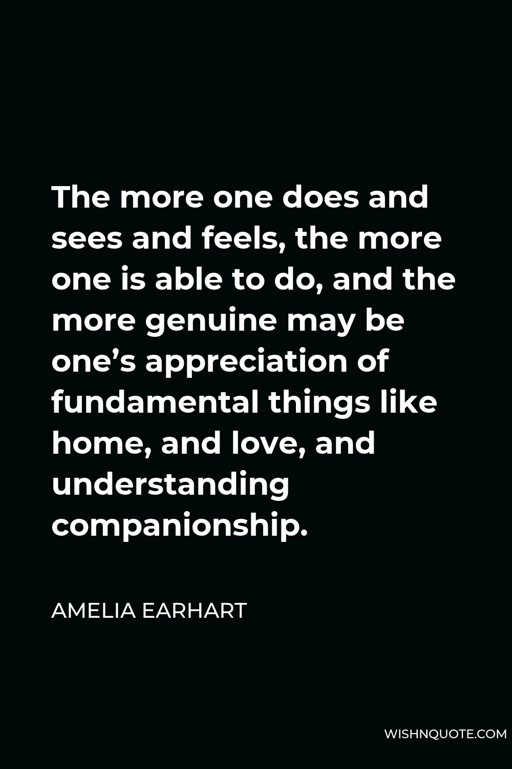 Amelia Earhart Quote - The more one does and sees and feels, the more one is able to do, and the more genuine may be one’s appreciation of fundamental things like home, and love, and understanding companionship.