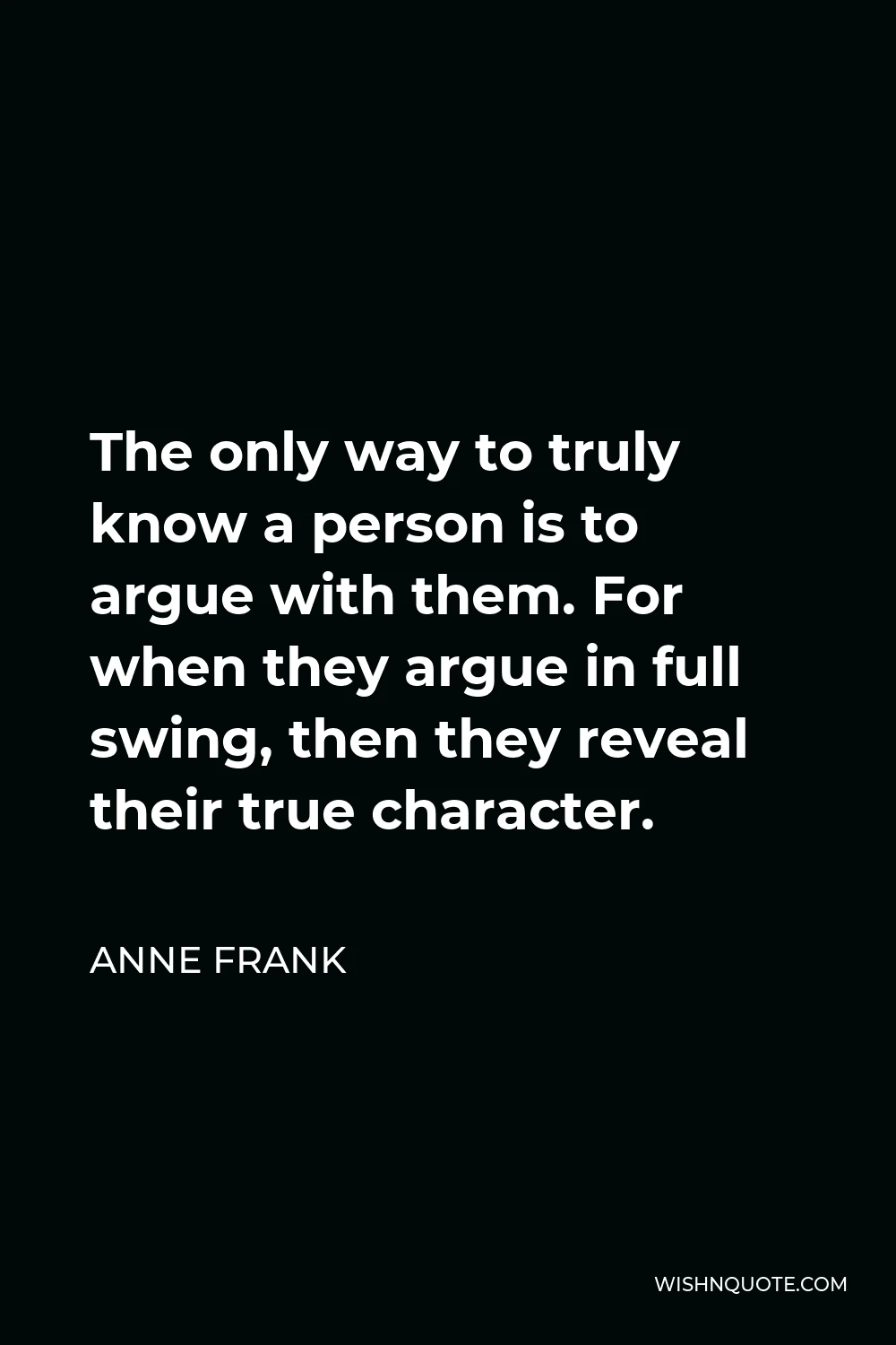 Anne Frank Quote - The only way to truly know a person is to argue with them. For when they argue in full swing, then they reveal their true character.