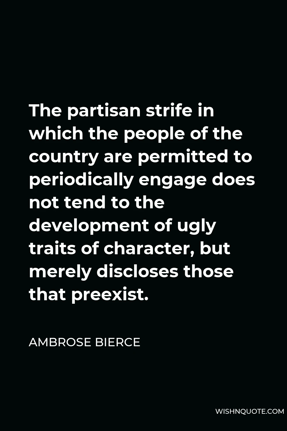 Ambrose Bierce Quote - The partisan strife in which the people of the country are permitted to periodically engage does not tend to the development of ugly traits of character, but merely discloses those that preexist.