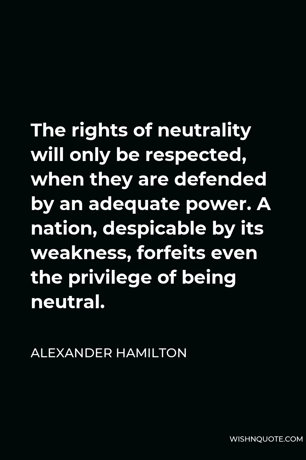 Alexander Hamilton Quote - The rights of neutrality will only be respected, when they are defended by an adequate power. A nation, despicable by its weakness, forfeits even the privilege of being neutral.
