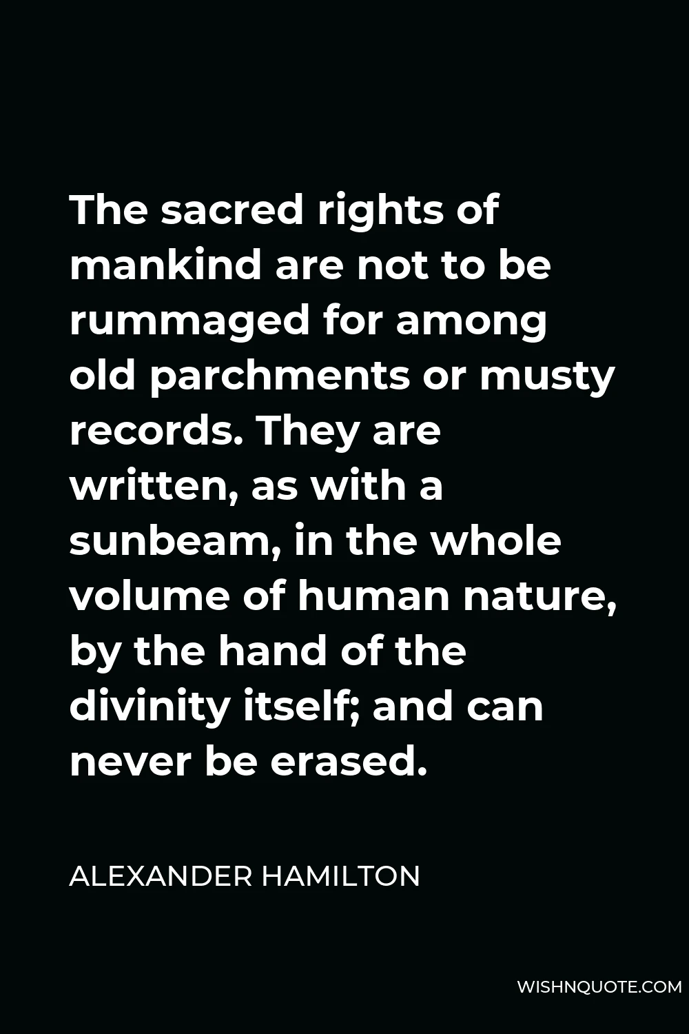 Alexander Hamilton Quote - The sacred rights of mankind are not to be rummaged for among old parchments or musty records. They are written, as with a sunbeam, in the whole volume of human nature, by the hand of the divinity itself; and can never be erased.